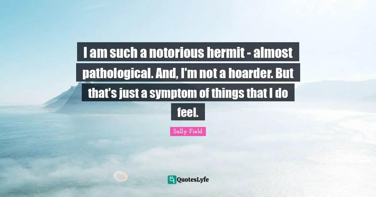 I am such a notorious hermit - almost pathological. And, I'm not a hoarder. But that's just a symptom of things that I do feel.