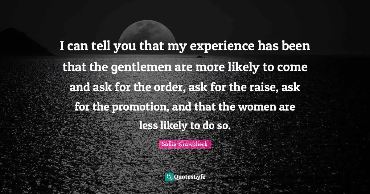 I can tell you that my experience has been that the gentlemen are more likely to come and ask for the order, ask for the raise, ask for the promotion, and that the women are less likely to do so.
