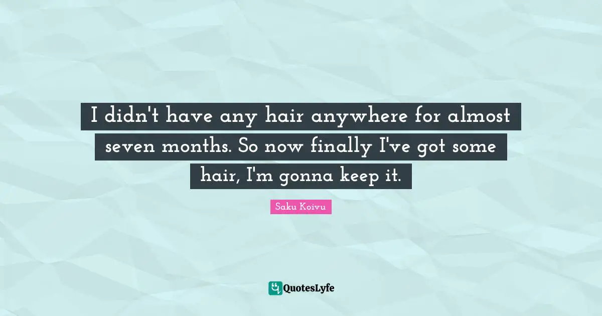 I didn't have any hair anywhere for almost seven months. So now finally I've got some hair, I'm gonna keep it.