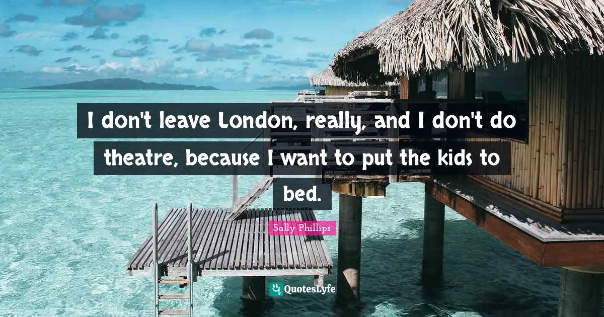 I don't leave London, really, and I don't do theatre, because I want to put the kids to bed.