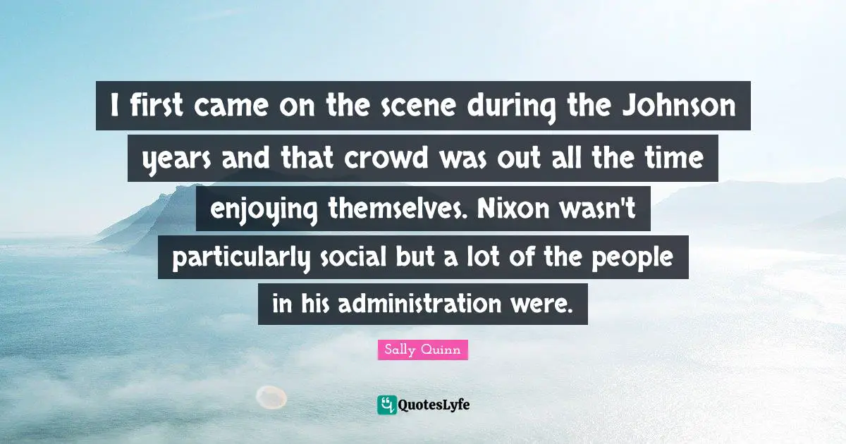 I first came on the scene during the Johnson years and that crowd was out all the time enjoying themselves. Nixon wasn't particularly social but a lot of the people in his administration were.