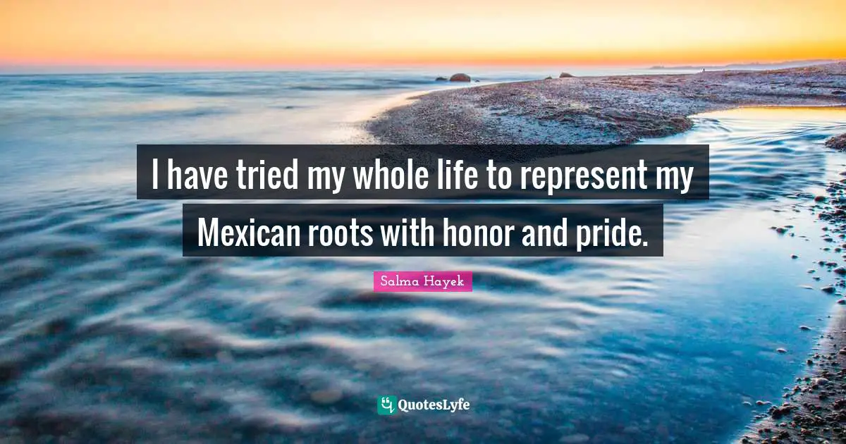 I have tried my whole life to represent my Mexican roots with honor and pride.