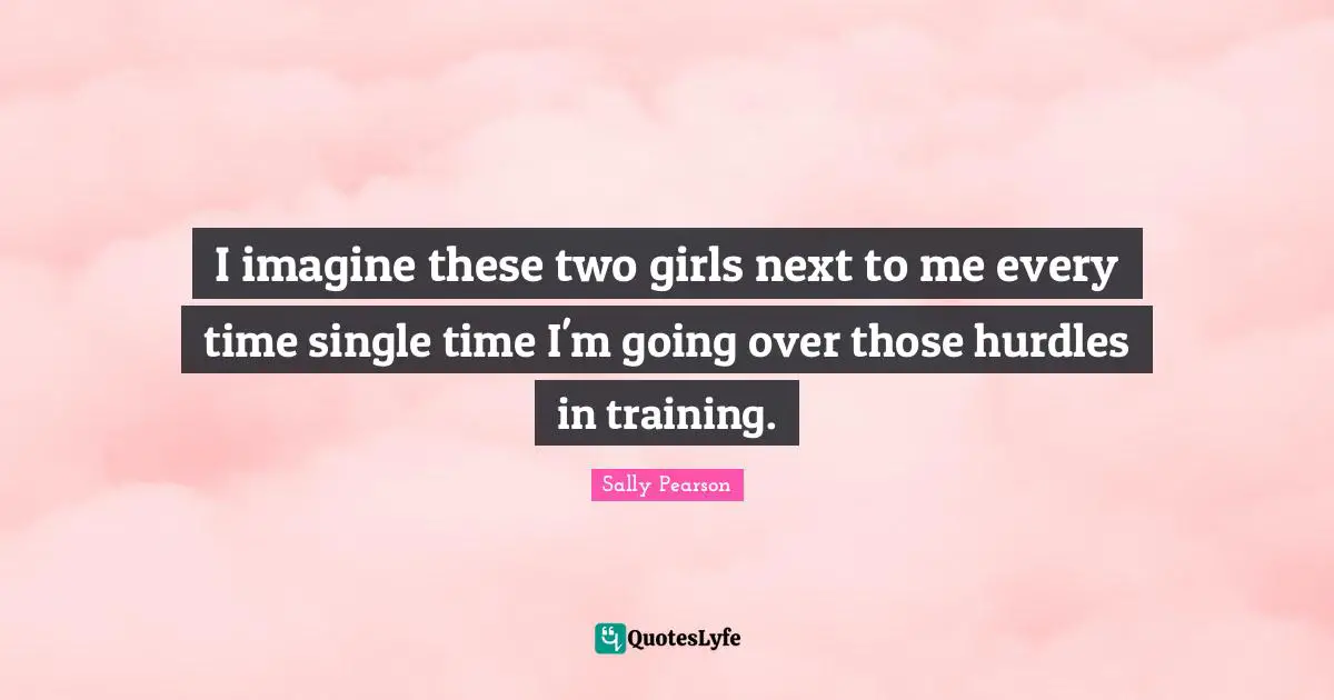 I imagine these two girls next to me every time single time I'm going over those hurdles in training.