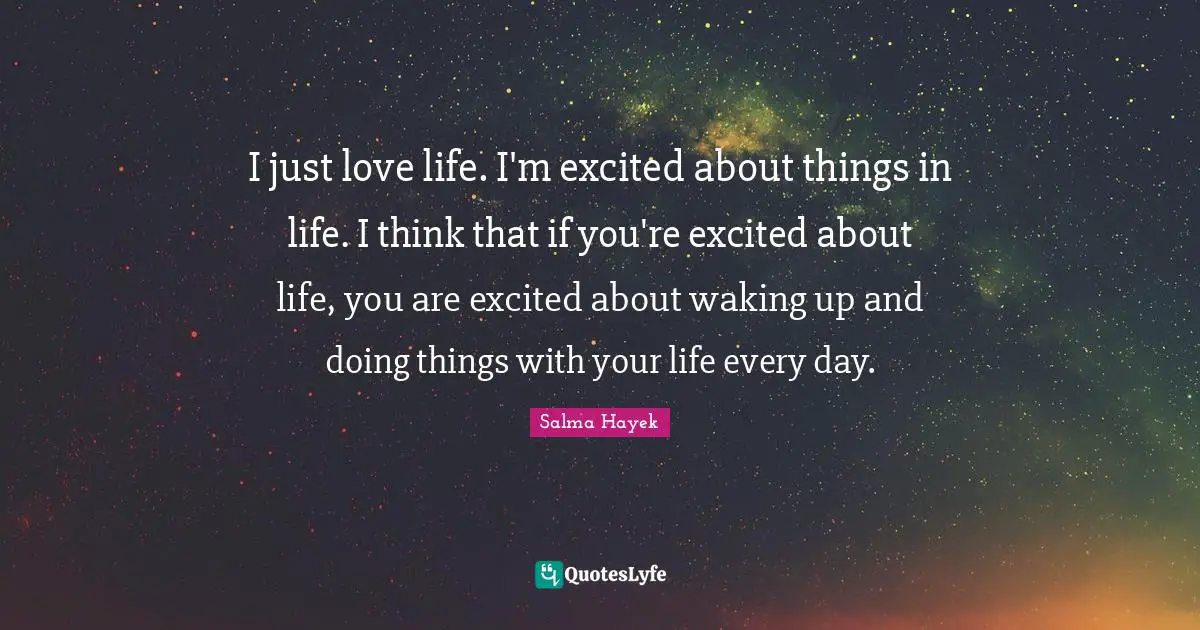 I just love life. I'm excited about things in life. I think that if you're excited about life, you are excited about waking up and doing things with your life every day.