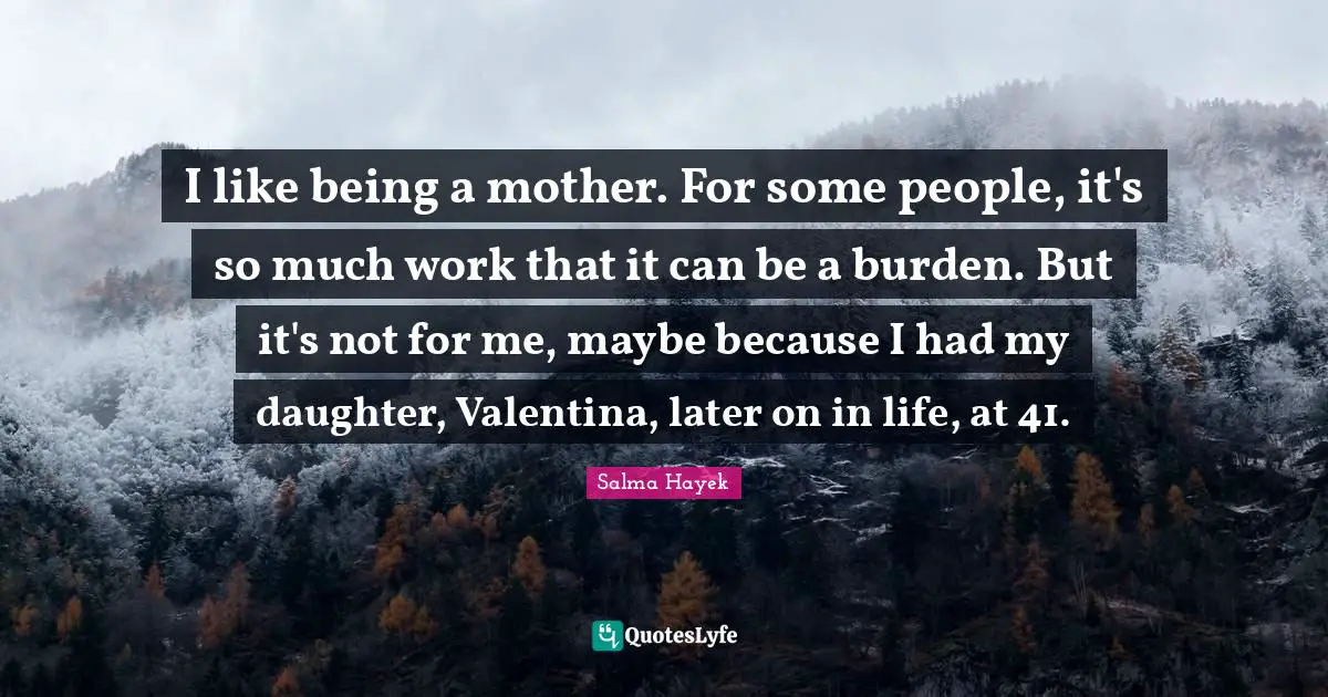 I like being a mother. For some people, it's so much work that it can be a burden. But it's not for me, maybe because I had my daughter, Valentina, later on in life, at 41.