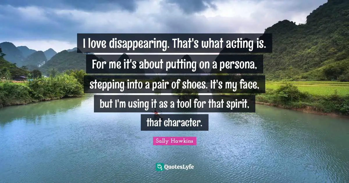 I love disappearing. That's what acting is. For me it's about putting on a persona, stepping into a pair of shoes. It's my face, but I'm using it as a tool for that spirit, that character.