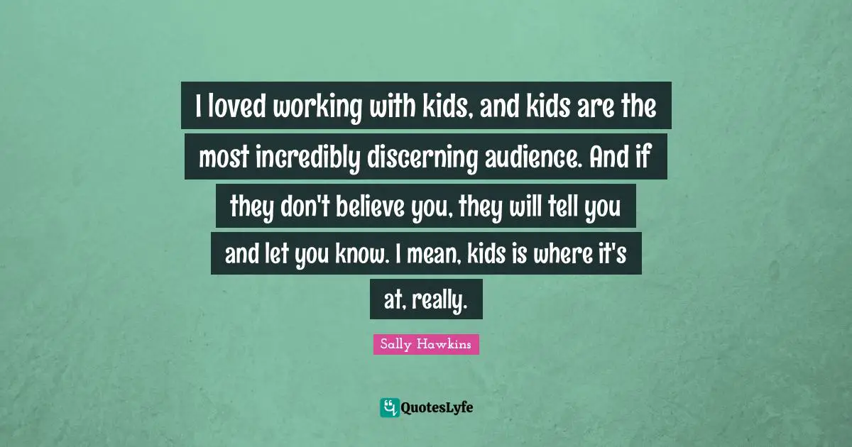 I loved working with kids, and kids are the most incredibly discerning audience. And if they don't believe you, they will tell you and let you know. I mean, kids is where it's at, really.