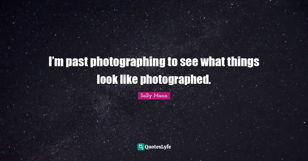 I’m past photographing to see what things look like photographed.