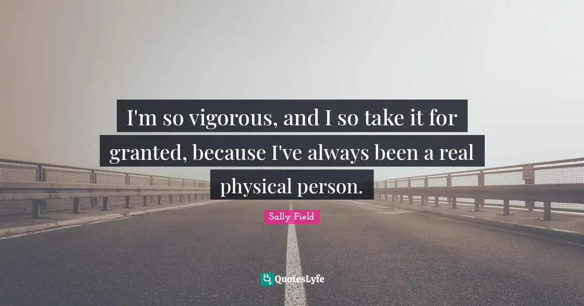 I'm so vigorous, and I so take it for granted, because I've always been a real physical person.