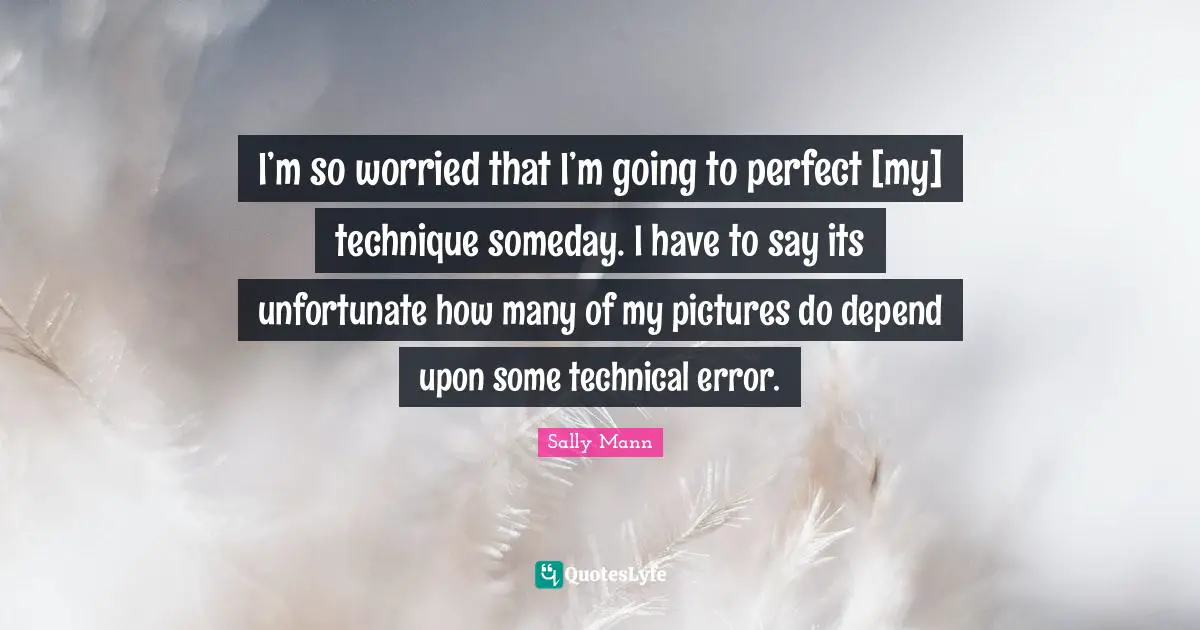 I’m so worried that I’m going to perfect [my] technique someday. I have to say its unfortunate how many of my pictures do depend upon some technical error.