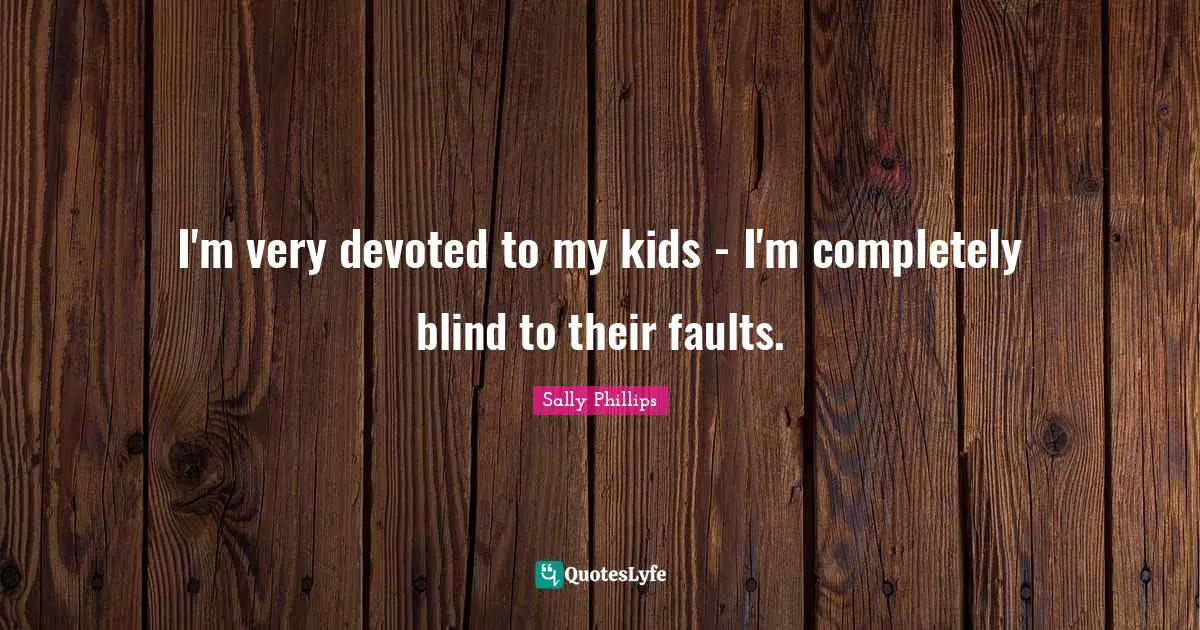 I'm very devoted to my kids - I'm completely blind to their faults.