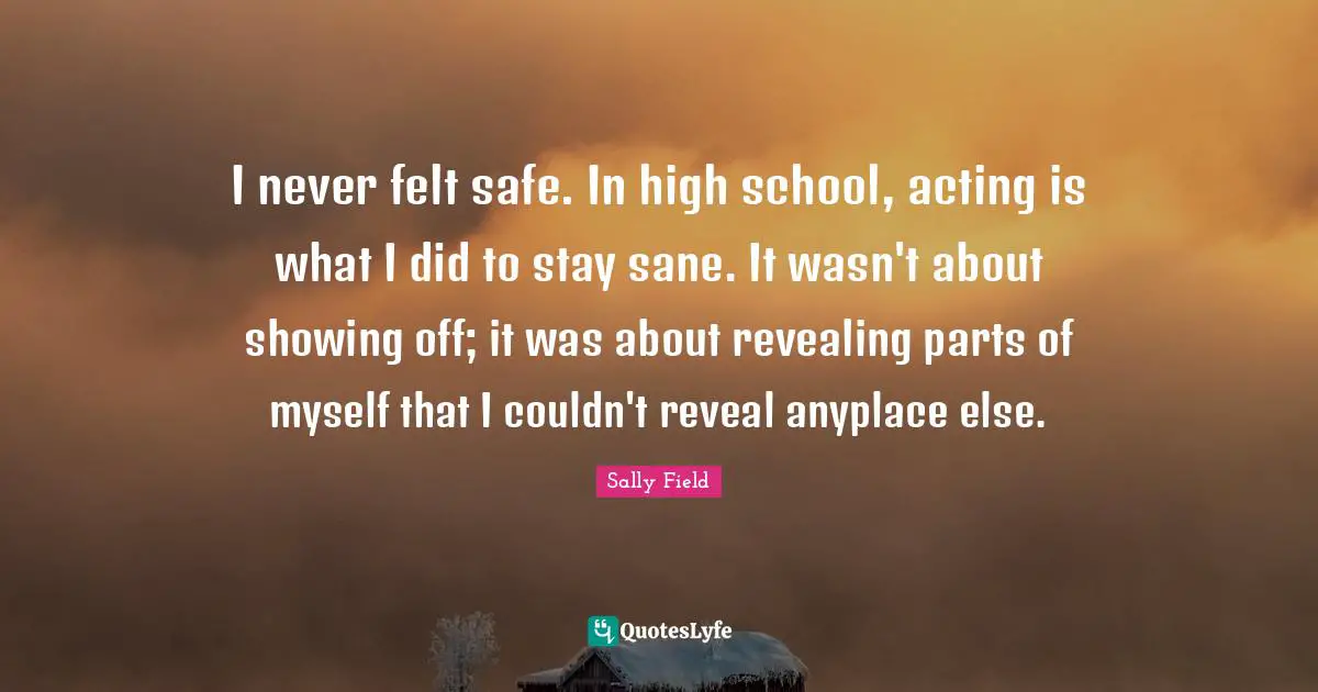 Showing Quotes: "I never felt safe. In high school, acting is what I did to stay sane. It wasn't about showing off; it was about revealing parts of myself that I couldn't reveal anyplace else."