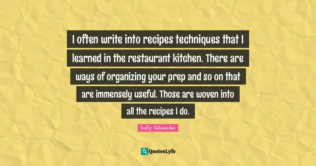 I often write into recipes techniques that I learned in the restaurant kitchen. There are ways of organizing your prep and so on that are immensely useful. Those are woven into all the recipes I do.