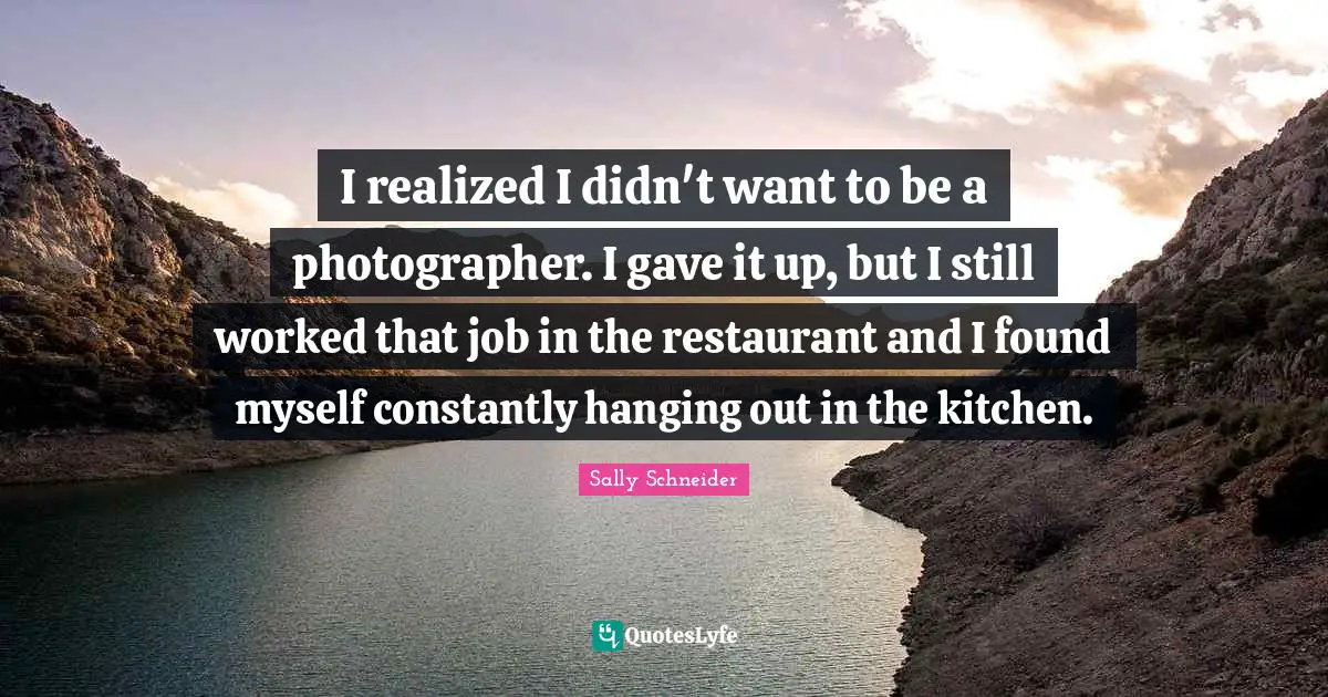I realized I didn't want to be a photographer. I gave it up, but I still worked that job in the restaurant and I found myself constantly hanging out in the kitchen.