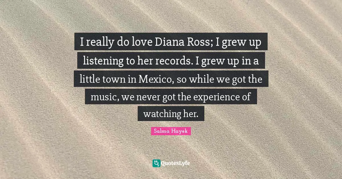 I really do love Diana Ross; I grew up listening to her records. I grew up in a little town in Mexico, so while we got the music, we never got the experience of watching her.
