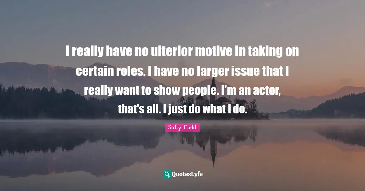I really have no ulterior motive in taking on certain roles. I have no larger issue that I really want to show people. I'm an actor, that's all. I just do what I do.