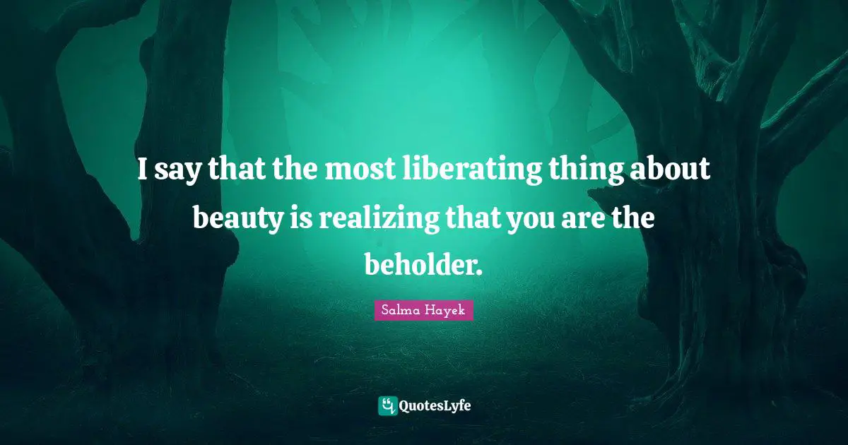 I say that the most liberating thing about beauty is realizing that you are the beholder.
