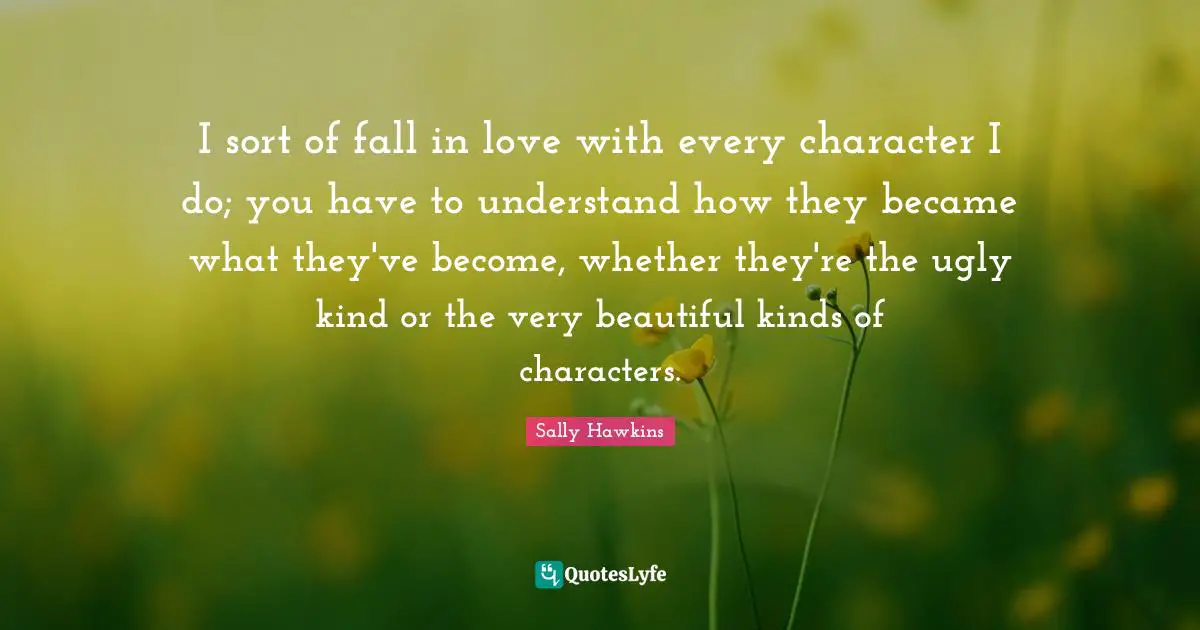I sort of fall in love with every character I do; you have to understand how they became what they've become, whether they're the ugly kind or the very beautiful kinds of characters.