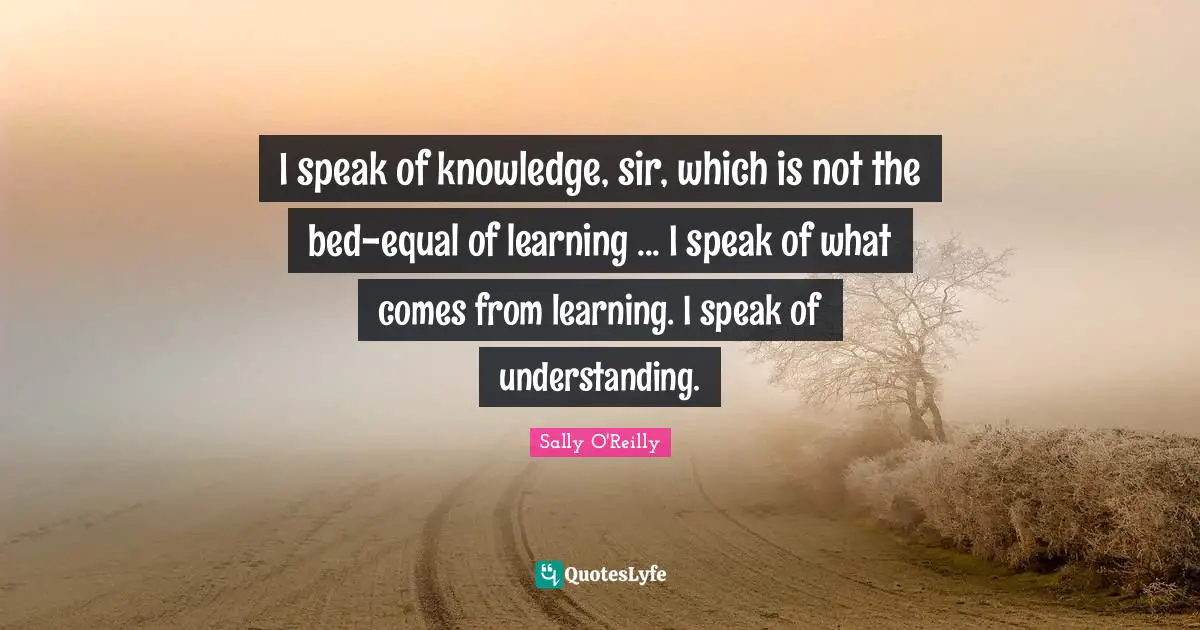 I speak of knowledge, sir, which is not the bed-equal of learning ... I speak of what comes from learning. I speak of understanding.