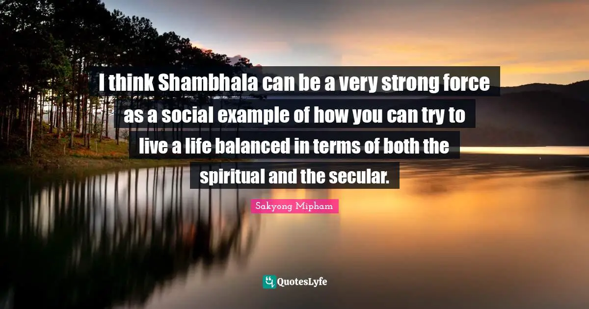 I think Shambhala can be a very strong force as a social example of how you can try to live a life balanced in terms of both the spiritual and the secular.