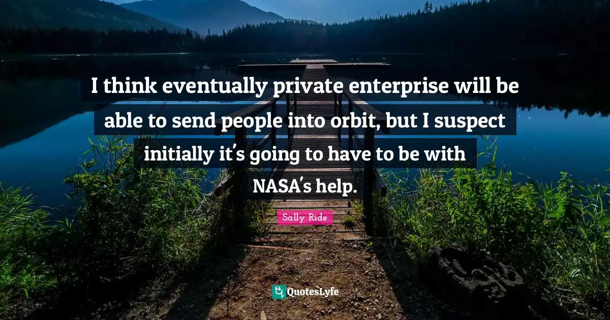 I think eventually private enterprise will be able to send people into orbit, but I suspect initially it's going to have to be with NASA's help.