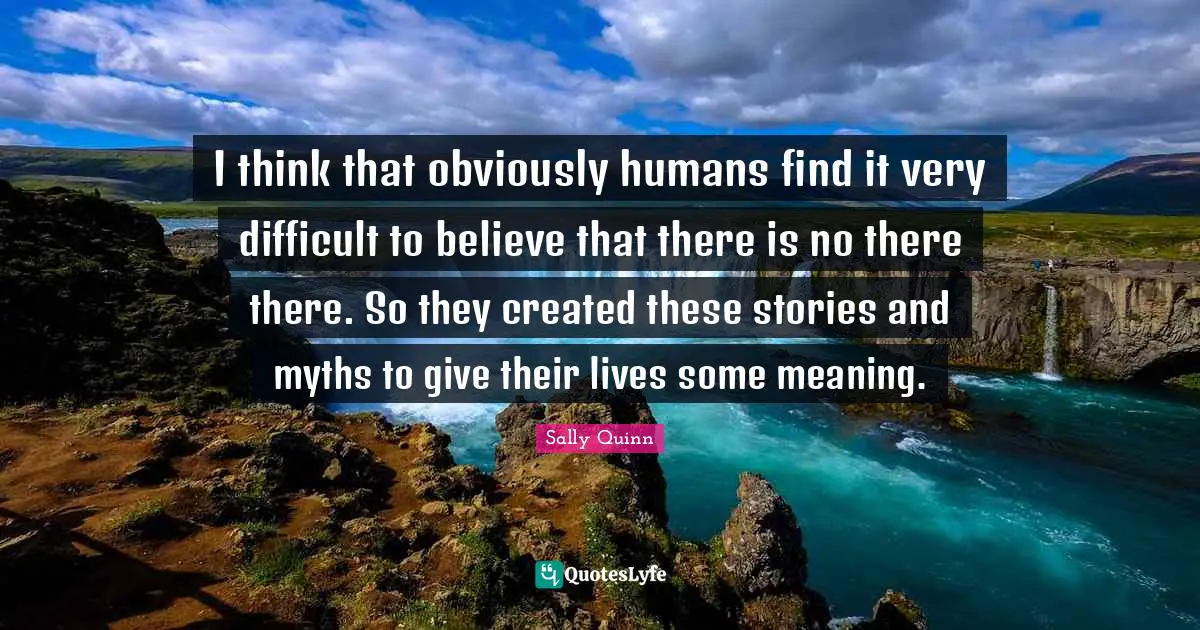 I think that obviously humans find it very difficult to believe that there is no there there. So they created these stories and myths to give their lives some meaning.