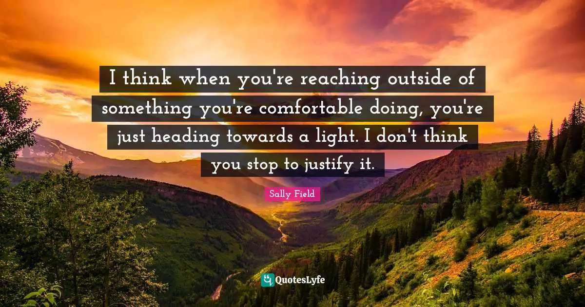 I think when you're reaching outside of something you're comfortable doing, you're just heading towards a light. I don't think you stop to justify it.