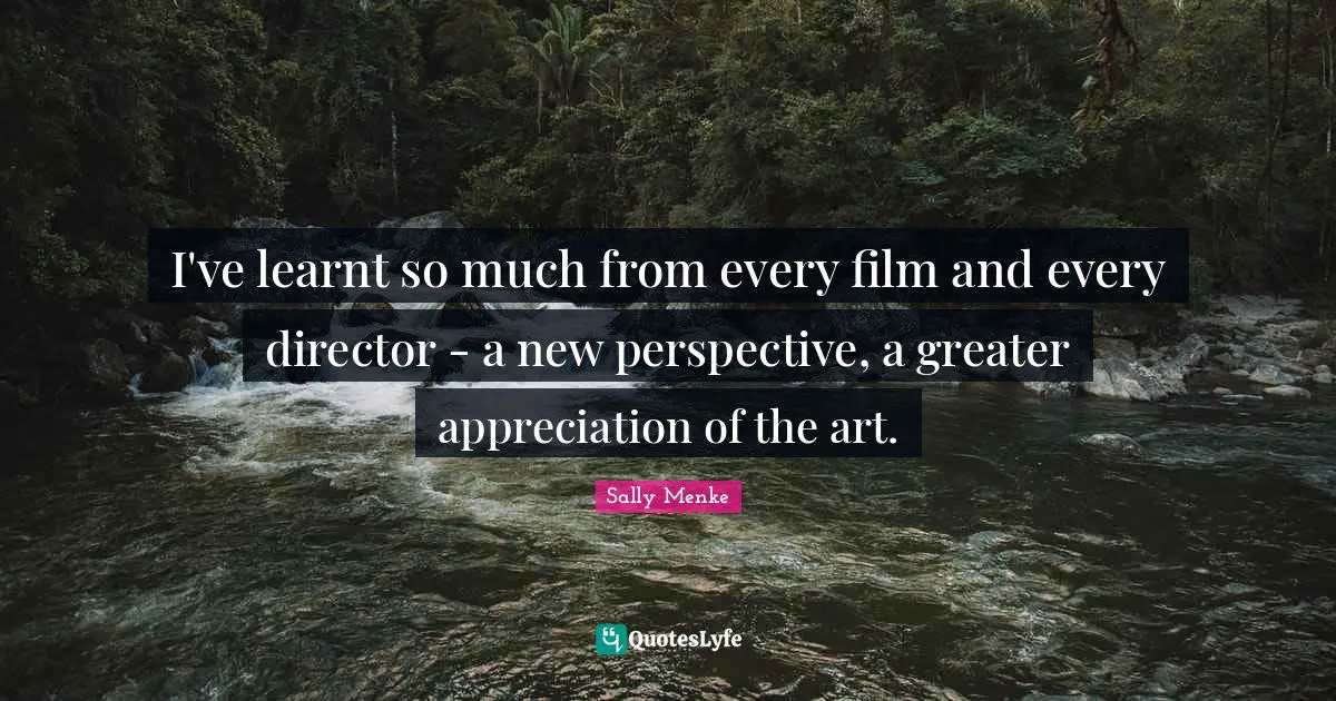 I've learnt so much from every film and every director - a new perspective, a greater appreciation of the art.