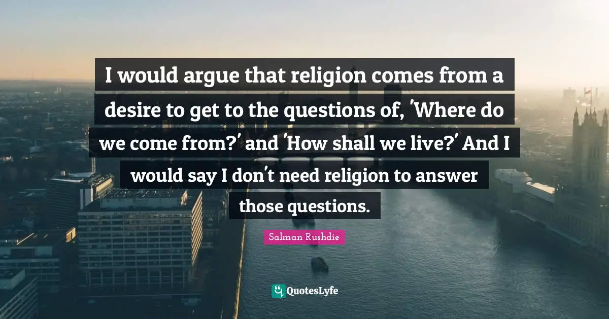 I would argue that religion comes from a desire to get to the questions of, 'Where do we come from?' and 'How shall we live?' And I would say I don't need religion to answer those questions.