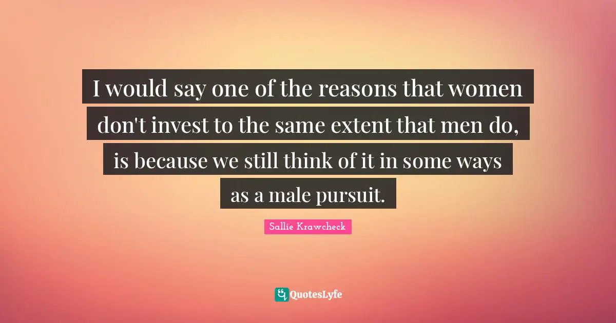 I would say one of the reasons that women don't invest to the same extent that men do, is because we still think of it in some ways as a male pursuit.