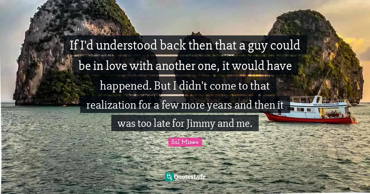 If I'd understood back then that a guy could be in love with another one, it would have happened. But I didn't come to that realization for a few more years and then it was too late for Jimmy and me.