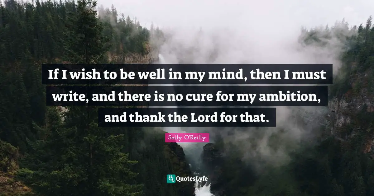 If I wish to be well in my mind, then I must write, and there is no cure for my ambition, and thank the Lord for that.