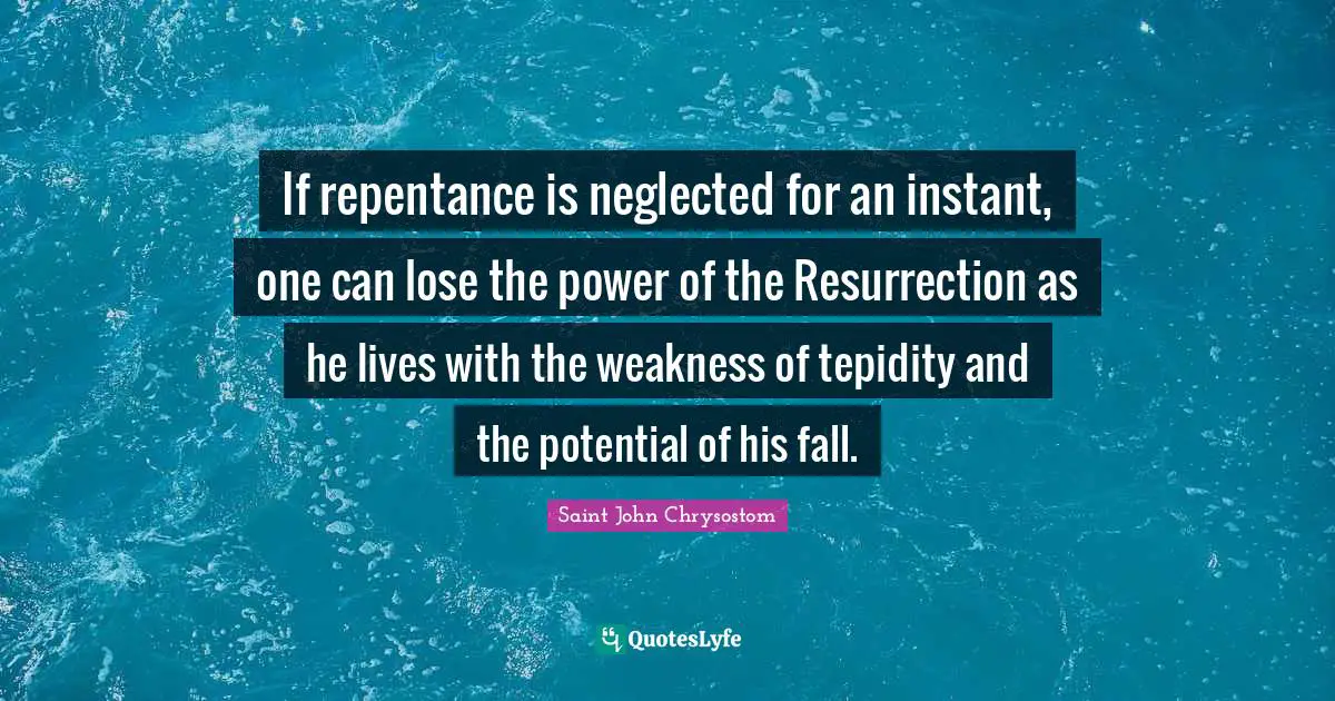 Saint John Chrysostom Quotes: "If repentance is neglected for an instant, one can lose the power of the Resurrection as he lives with the weakness of tepidity and the potential of his fall."