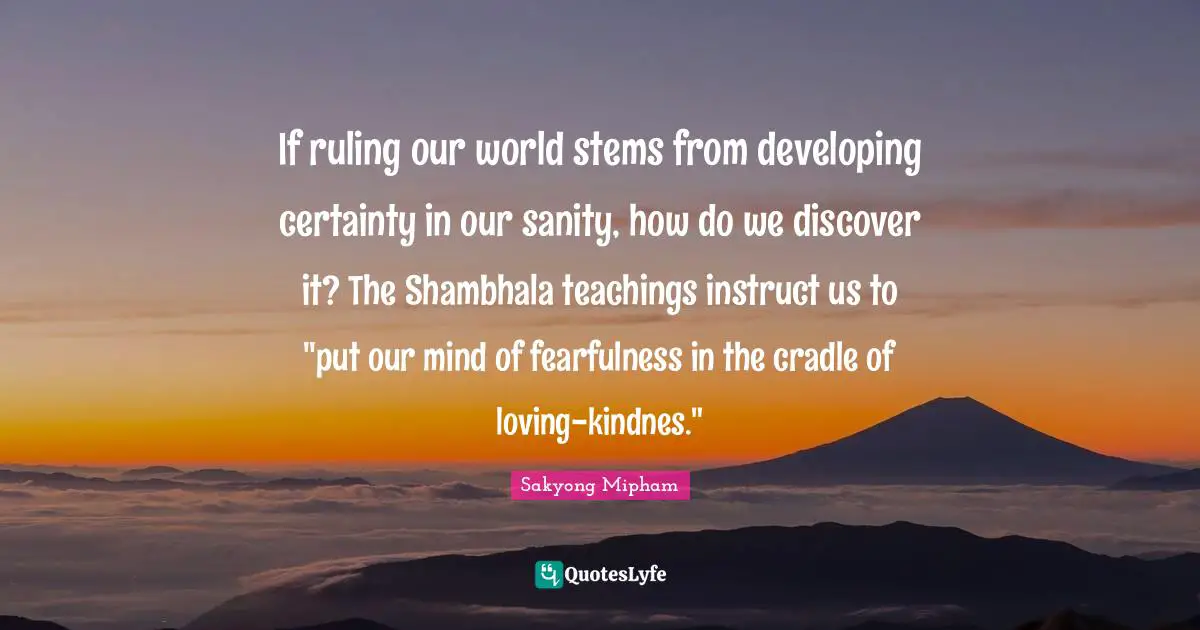 If ruling our world stems from developing certainty in our sanity, how do we discover it? The Shambhala teachings instruct us to "put our mind of fearfulness in the cradle of loving-kindnes."