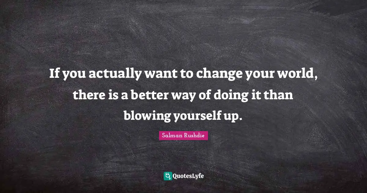 If you actually want to change your world, there is a better way of doing it than blowing yourself up.