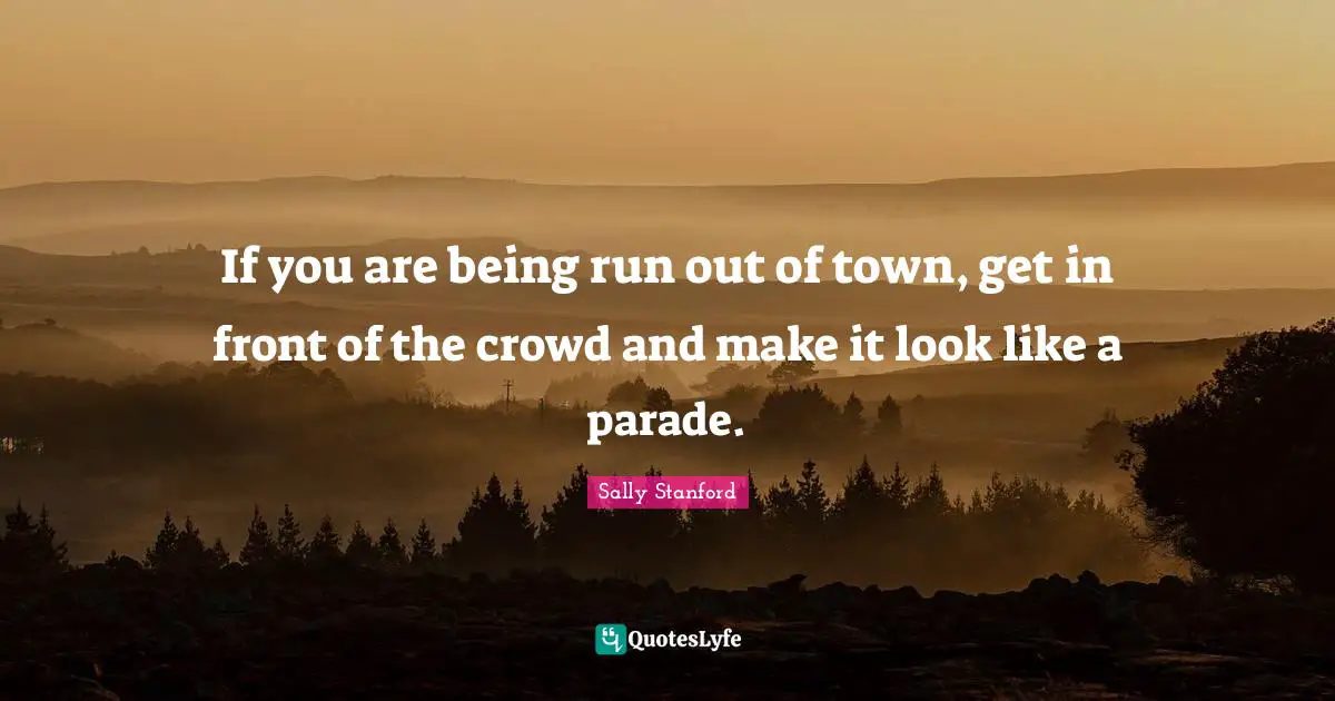 If you are being run out of town, get in front of the crowd and make it look like a parade.