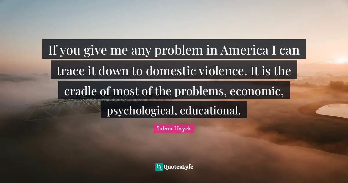 Salma Hayek Quotes: If you give me any problem in America I can trace it down to domestic violence. It is the cradle of most of the problems, economic, psychological, educational.