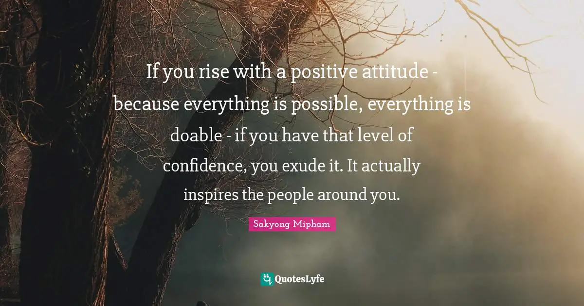 If you rise with a positive attitude - because everything is possible, everything is doable - if you have that level of confidence, you exude it. It actually inspires the people around you.