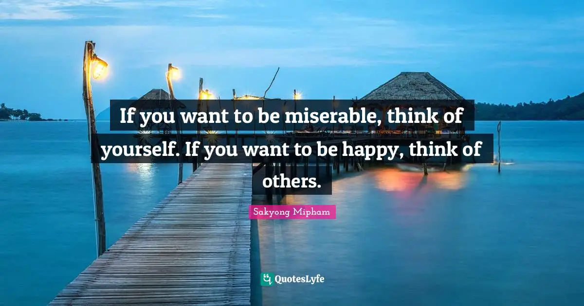 If you want to be miserable, think of yourself. If you want to be happy, think of others.