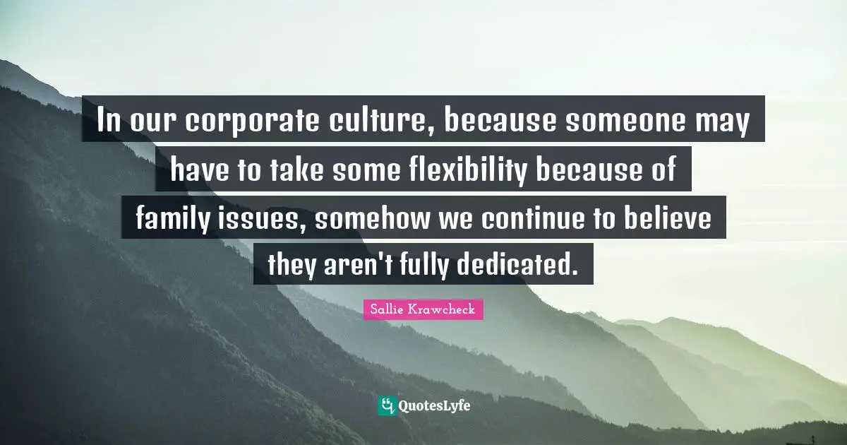 In our corporate culture, because someone may have to take some flexibility because of family issues, somehow we continue to believe they aren't fully dedicated.