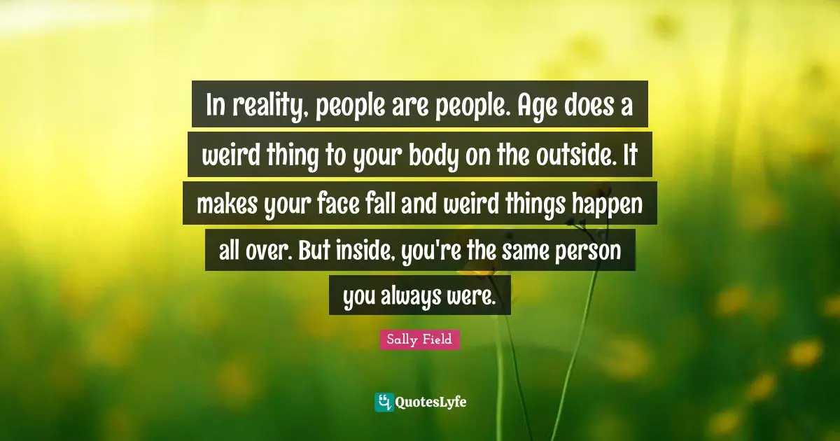 Your Body Quotes: "In reality, people are people. Age does a weird thing to your body on the outside. It makes your face fall and weird things happen all over. But inside, you're the same person you always were."