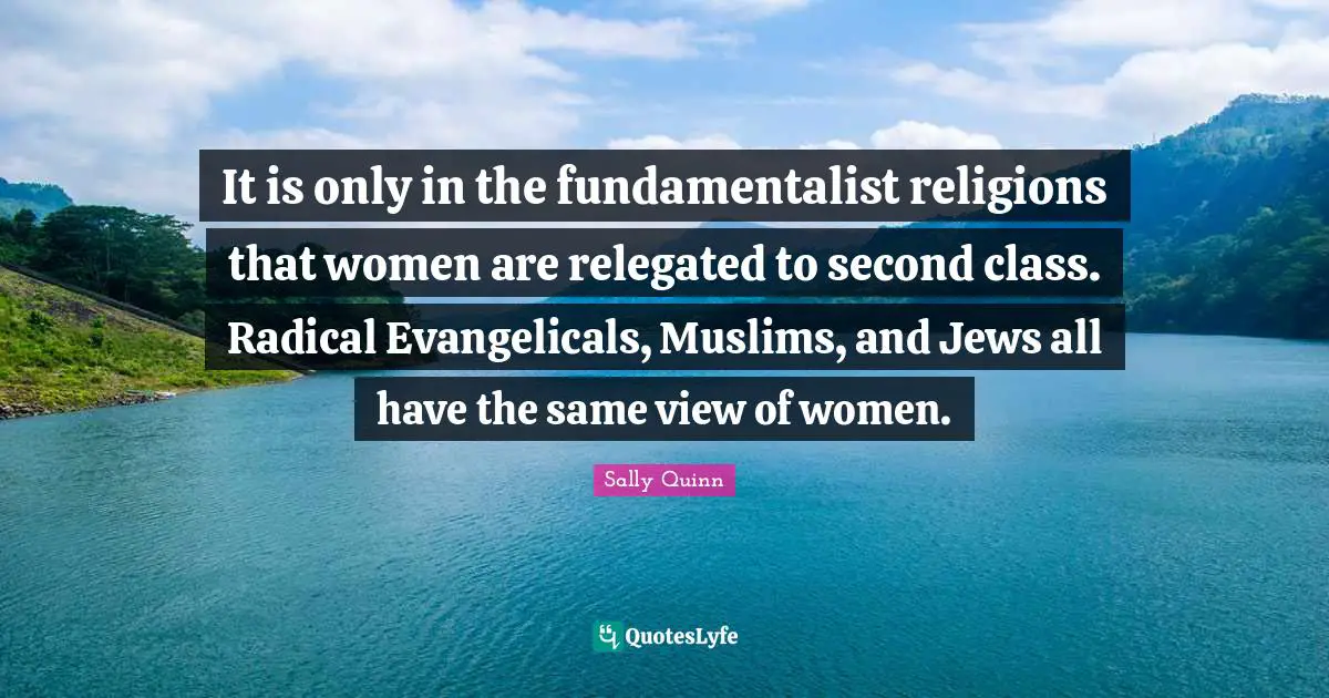 It is only in the fundamentalist religions that women are relegated to second class. Radical Evangelicals, Muslims, and Jews all have the same view of women.