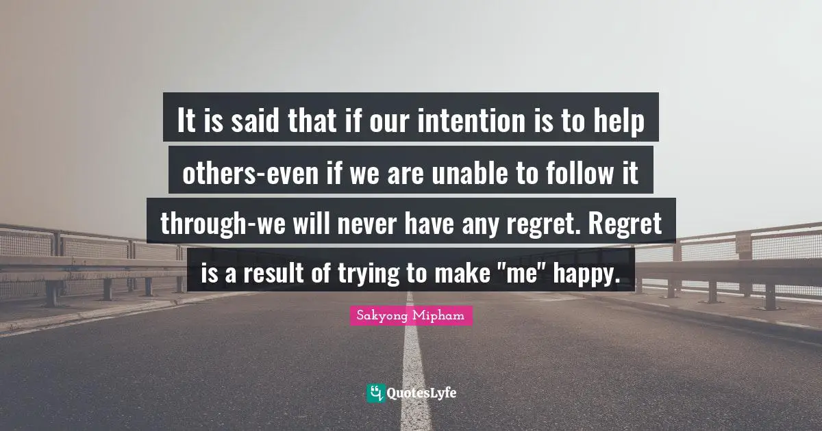 It is said that if our intention is to help others-even if we are unable to follow it through-we will never have any regret. Regret is a result of trying to make "me" happy.