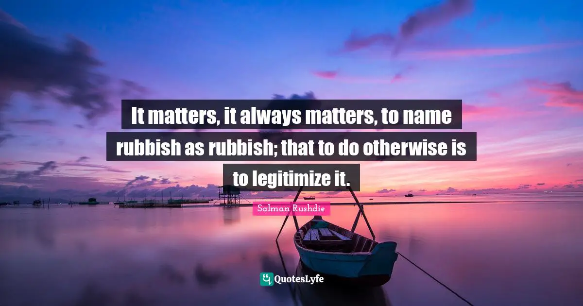 Salman Rushdie Quotes: "It matters, it always matters, to name rubbish as rubbish; that to do otherwise is to legitimize it."
