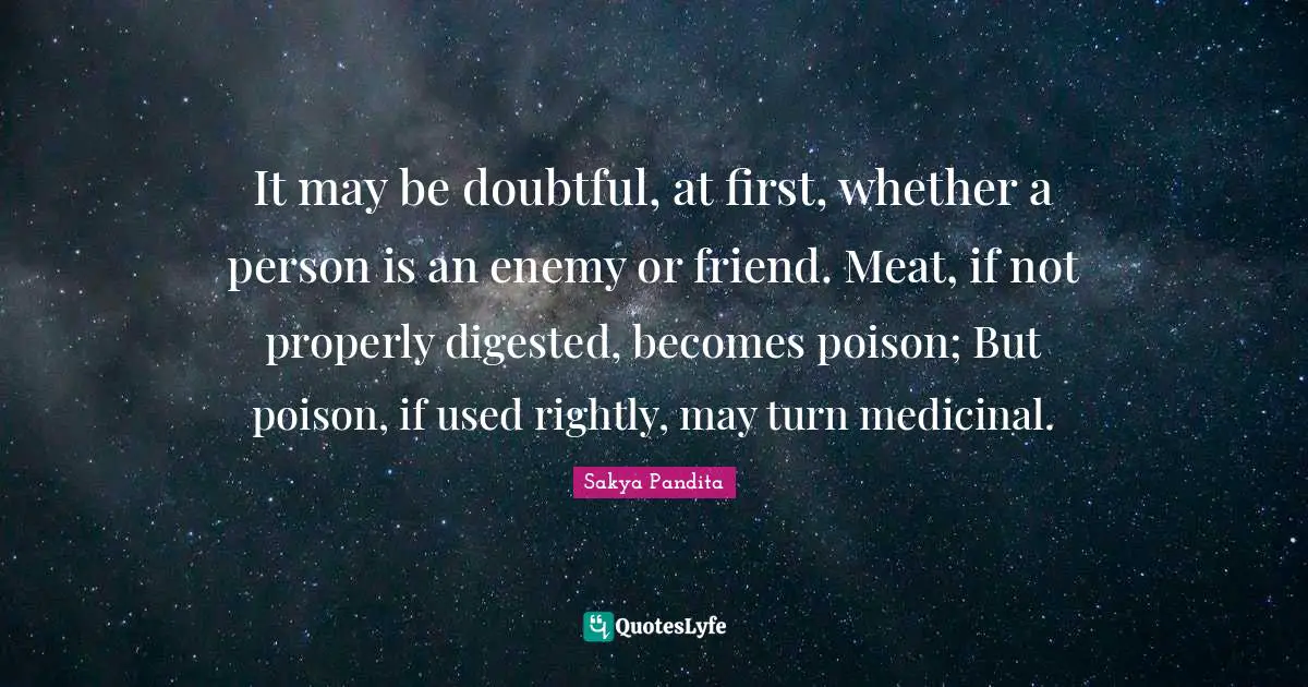 It may be doubtful, at first, whether a person is an enemy or friend. Meat, if not properly digested, becomes poison; But poison, if used rightly, may turn medicinal.