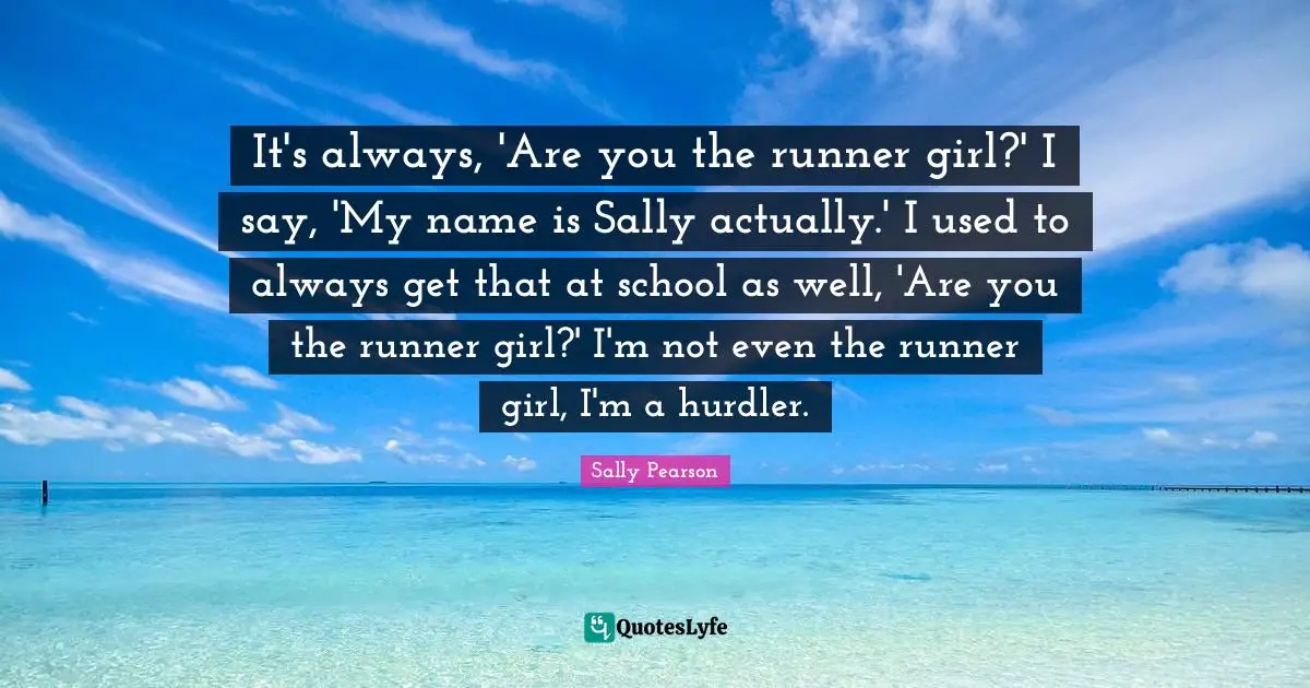 It's always, 'Are you the runner girl?' I say, 'My name is Sally actually.' I used to always get that at school as well, 'Are you the runner girl?' I'm not even the runner girl, I'm a hurdler.