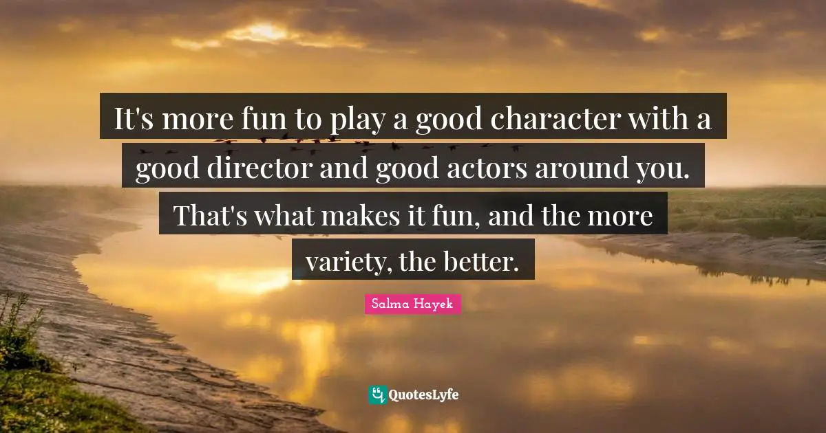 It's more fun to play a good character with a good director and good actors around you. That's what makes it fun, and the more variety, the better.