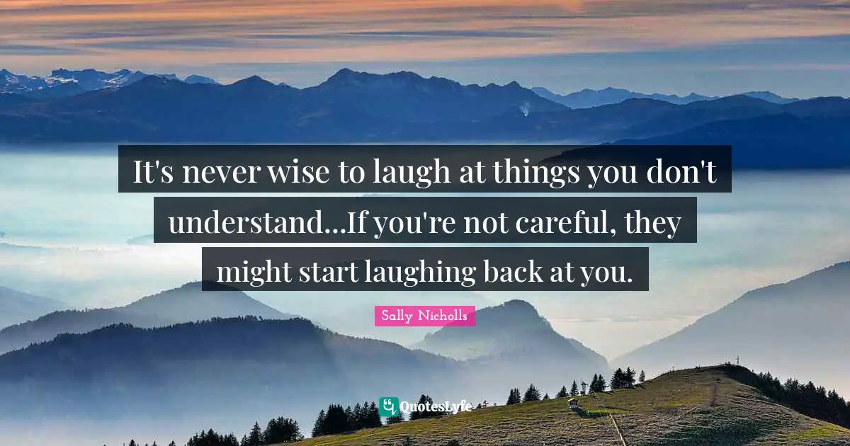 It's never wise to laugh at things you don't understand...If you're not careful, they might start laughing back at you.