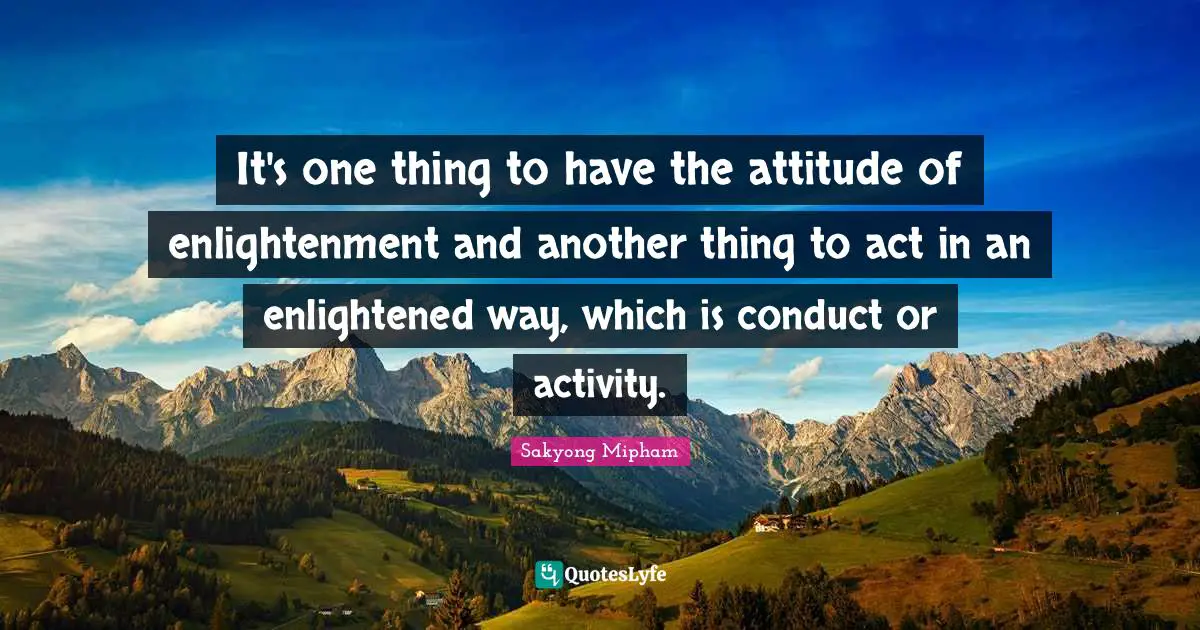 It's one thing to have the attitude of enlightenment and another thing to act in an enlightened way, which is conduct or activity.