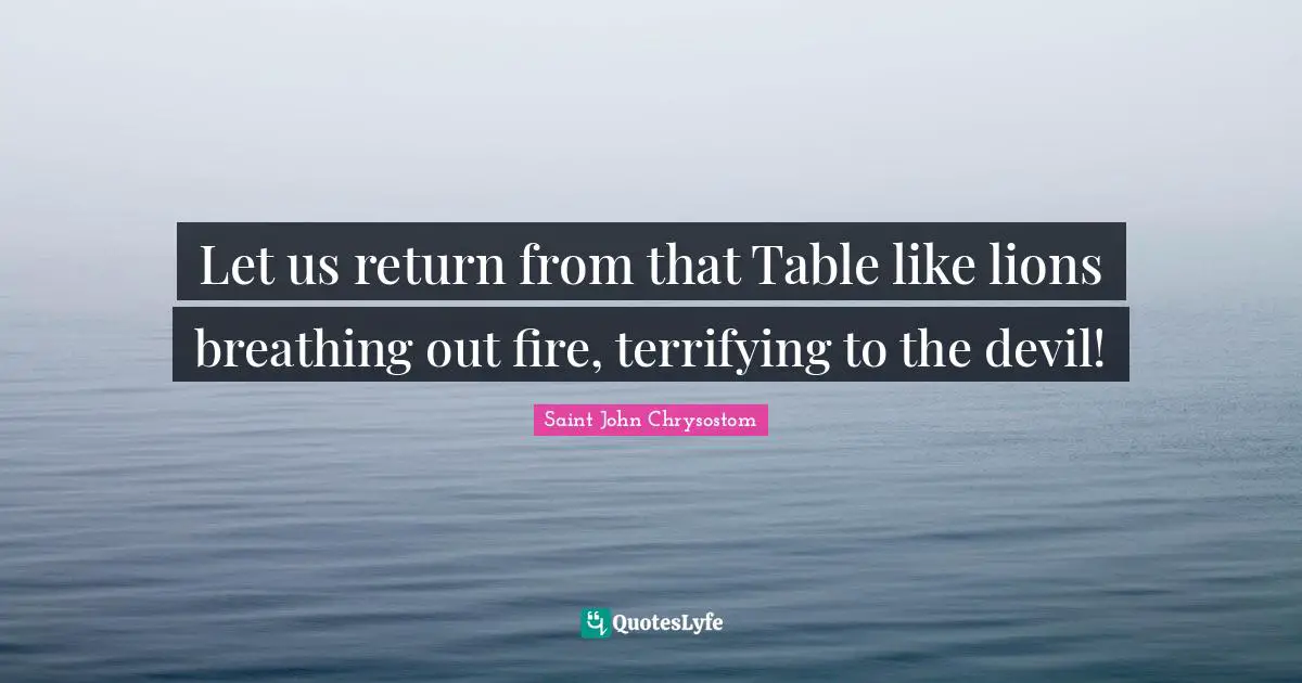 Let us return from that Table like lions breathing out fire, terrifying to the devil!